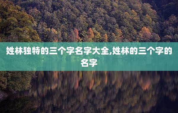 姓林独特的三个字名字大全,姓林的三个字的名字