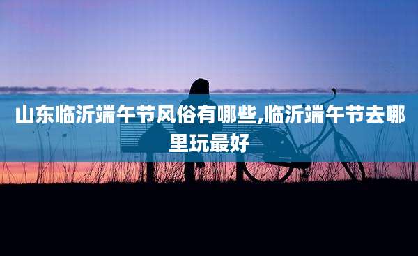 山东临沂端午节风俗有哪些,临沂端午节去哪里玩最好