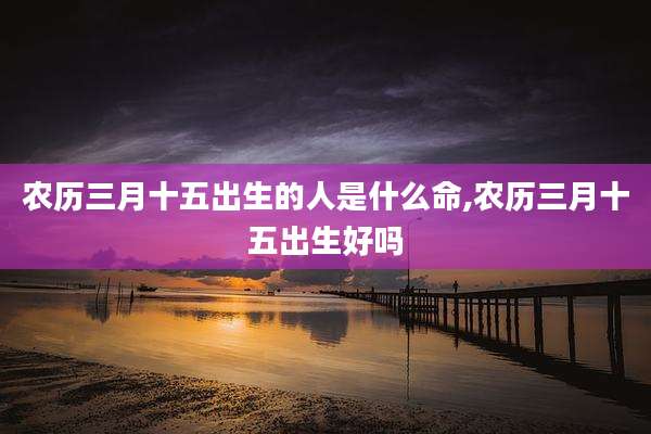 农历三月十五出生的人是什么命,农历三月十五出生好吗