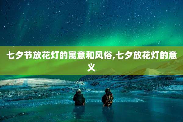 七夕节放花灯的寓意和风俗,七夕放花灯的意义