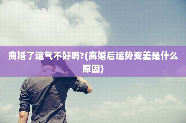 离婚了运气不好吗?(离婚后运势变差是什么原因)