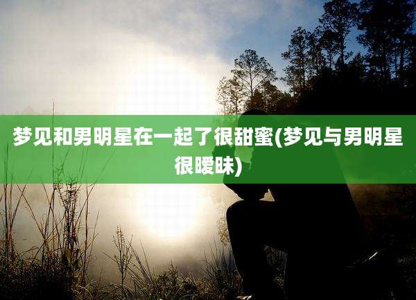 梦见和男明星在一起了很甜蜜(梦见与男明星很暧昧)