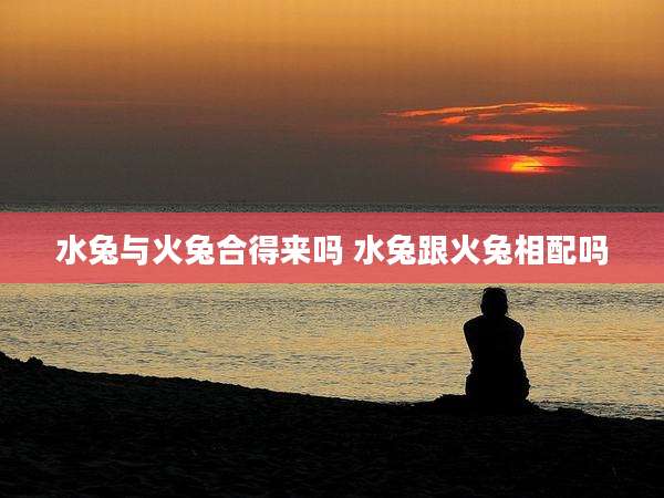 水兔与火兔合得来吗 水兔跟火兔相配吗