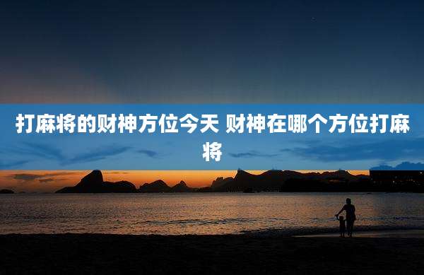打麻将的财神方位今天 财神在哪个方位打麻将