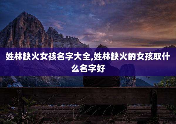 姓林缺火女孩名字大全,姓林缺火的女孩取什么名字好