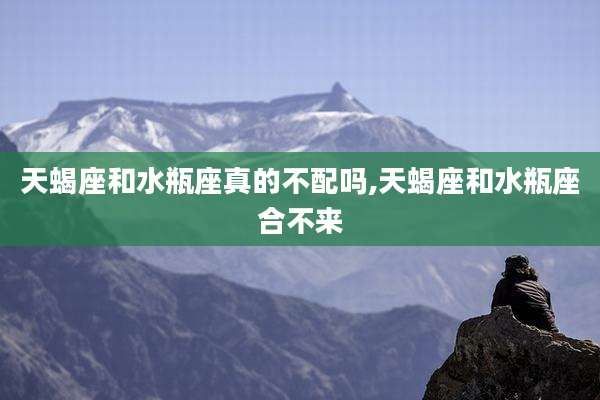 天蝎座和水瓶座真的不配吗,天蝎座和水瓶座合不来