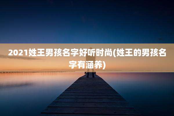 2021姓王男孩名字好听时尚(姓王的男孩名字有涵养)