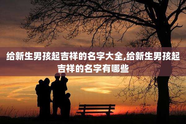 给新生男孩起吉祥的名字大全,给新生男孩起吉祥的名字有哪些