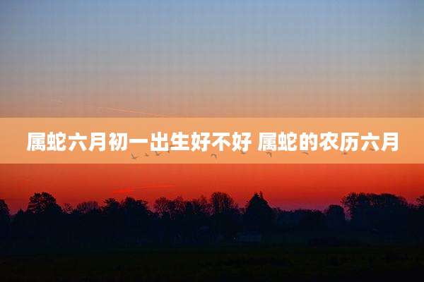属蛇六月初一出生好不好 属蛇的农历六月