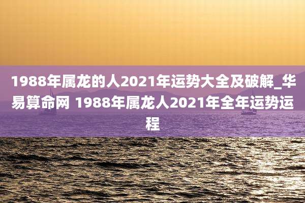 1988年属龙的人2021年运势大全及破解_华易算命网 1988年属龙人2021年全年运势运程