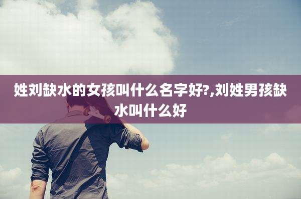 姓刘缺水的女孩叫什么名字好?,刘姓男孩缺水叫什么好