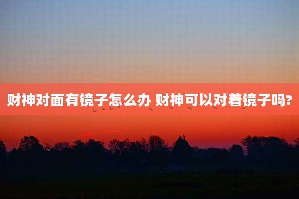 财神对面有镜子怎么办 财神可以对着镜子吗?