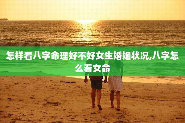 怎样看八字命理好不好女生婚姻状况,八字怎么看女命