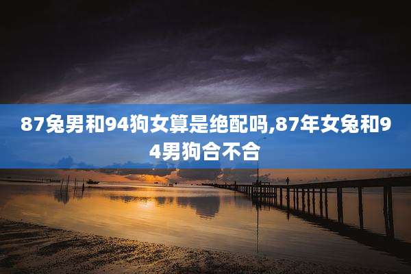 87兔男和94狗女算是绝配吗,87年女兔和94男狗合不合