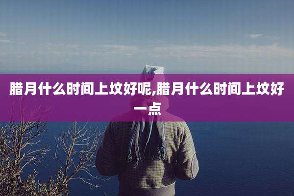 腊月什么时间上坟好呢,腊月什么时间上坟好一点