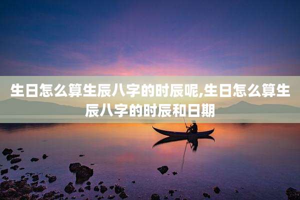 生日怎么算生辰八字的时辰呢,生日怎么算生辰八字的时辰和日期