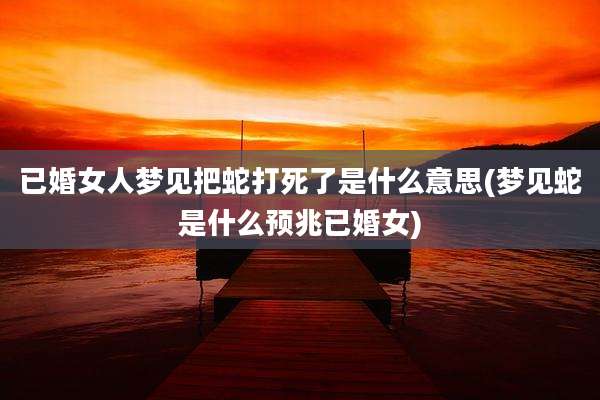 已婚女人梦见把蛇打死了是什么意思(梦见蛇是什么预兆已婚女)