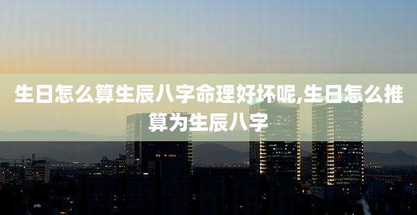 生日怎么算生辰八字命理好坏呢,生日怎么推算为生辰八字