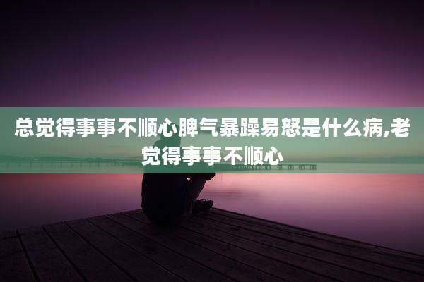 总觉得事事不顺心脾气暴躁易怒是什么病,老觉得事事不顺心