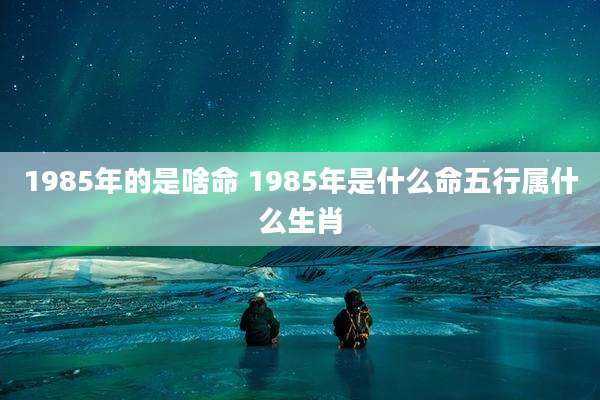 1985年的是啥命 1985年是什么命五行属什么生肖