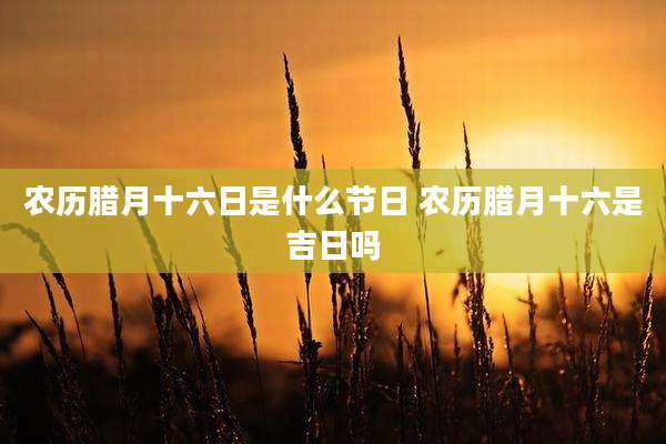 农历腊月十六日是什么节日 农历腊月十六是吉日吗