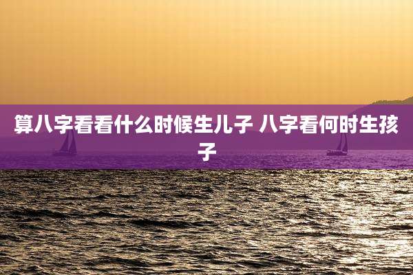 算八字看看什么时候生儿子 八字看何时生孩子