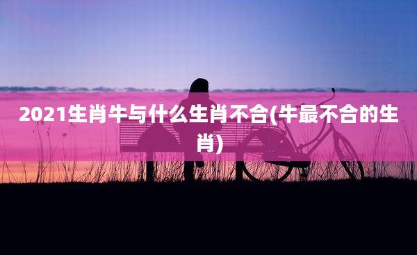 2021生肖牛与什么生肖不合(牛最不合的生肖)