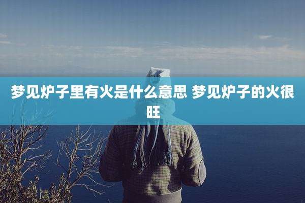 梦见炉子里有火是什么意思 梦见炉子的火很旺