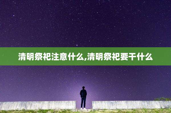 清明祭祀注意什么,清明祭祀要干什么