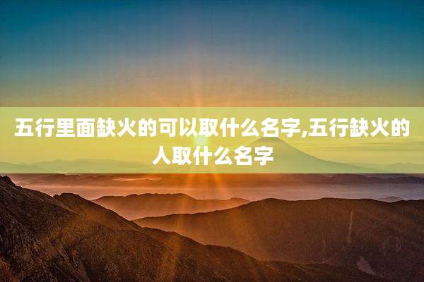 五行里面缺火的可以取什么名字,五行缺火的人取什么名字