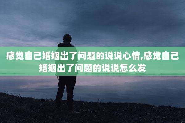 感觉自己婚姻出了问题的说说心情,感觉自己婚姻出了问题的说说怎么发
