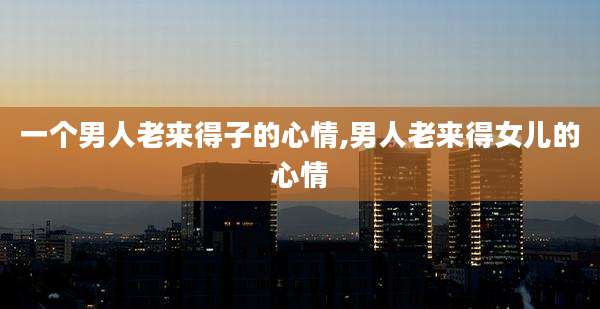 一个男人老来得子的心情,男人老来得女儿的心情
