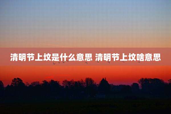 清明节上坟是什么意思 清明节上坟啥意思