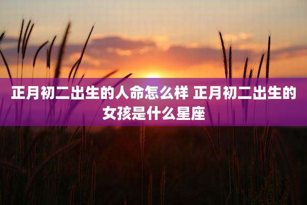 正月初二出生的人命怎么样 正月初二出生的女孩是什么星座