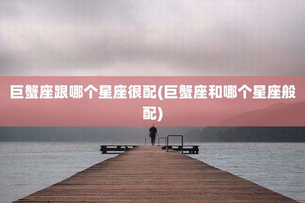 巨蟹座跟哪个星座很配(巨蟹座和哪个星座般配)