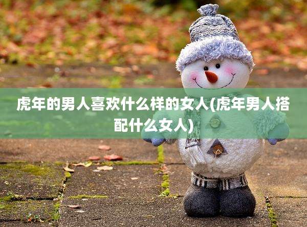 虎年的男人喜欢什么样的女人(虎年男人搭配什么女人)