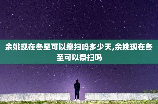 余姚现在冬至可以祭扫吗多少天,余姚现在冬至可以祭扫吗