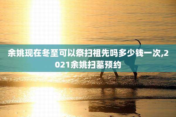 余姚现在冬至可以祭扫祖先吗多少钱一次,2021余姚扫墓预约