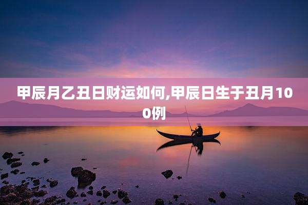 甲辰月乙丑日财运如何,甲辰日生于丑月100例