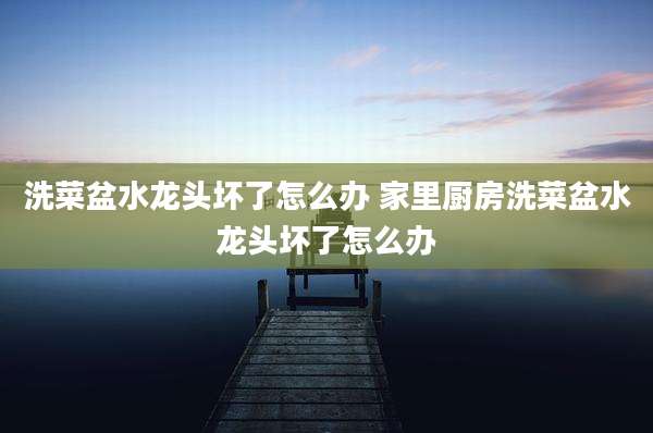 洗菜盆水龙头坏了怎么办 家里厨房洗菜盆水龙头坏了怎么办