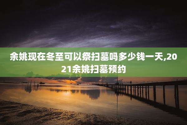 余姚现在冬至可以祭扫墓吗多少钱一天,2021余姚扫墓预约