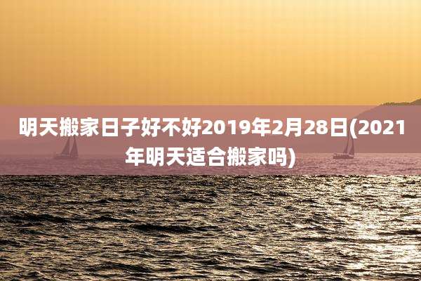 明天搬家日子好不好2019年2月28日(2021年明天适合搬家吗)