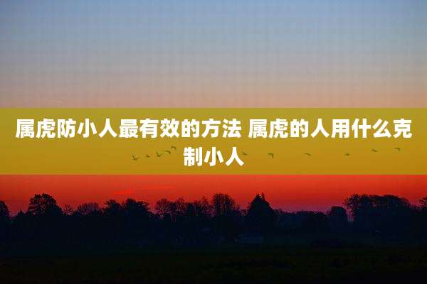属虎防小人最有效的方法 属虎的人用什么克制小人