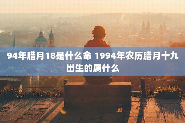 94年腊月18是什么命 1994年农历腊月十九出生的属什么