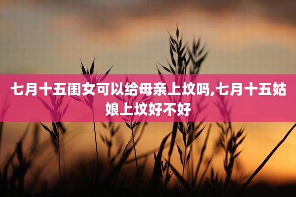 七月十五闺女可以给母亲上坟吗,七月十五姑娘上坟好不好