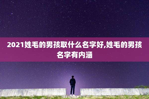 2021姓毛的男孩取什么名字好,姓毛的男孩名字有内涵