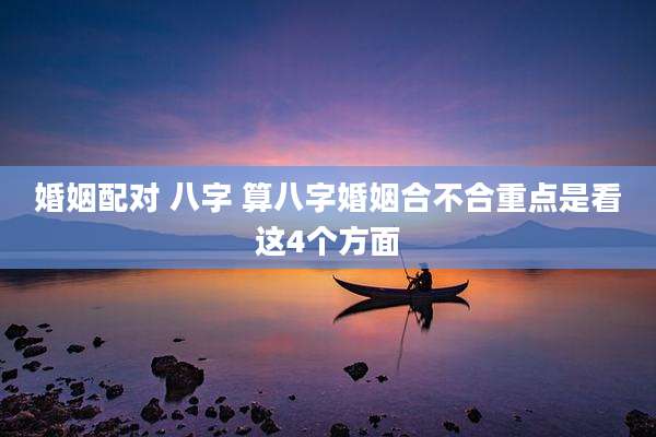 婚姻配对 八字 算八字婚姻合不合重点是看这4个方面