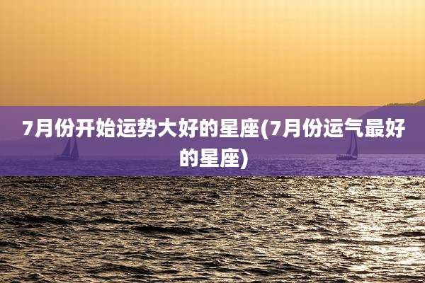 7月份开始运势大好的星座(7月份运气最好的星座)
