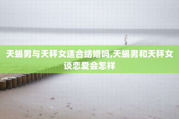 天蝎男与天秤女适合结婚吗,天蝎男和天秤女谈恋爱会怎样