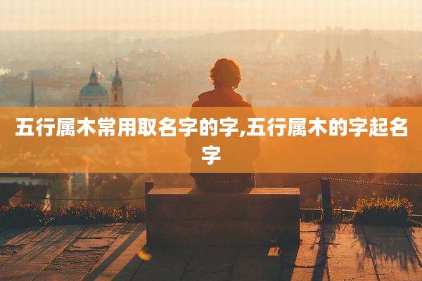 五行属木常用取名字的字,五行属木的字起名字